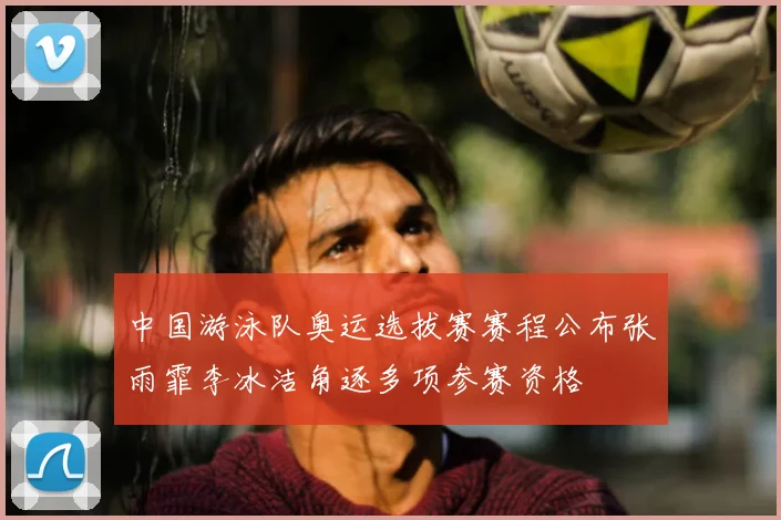 中国游泳队奥运选拔赛赛程公布张雨霏李冰洁角逐多项参赛资格