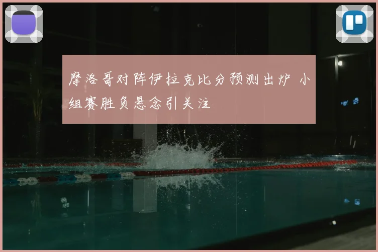 摩洛哥对阵伊拉克比分预测出炉 小组赛胜负悬念引关注