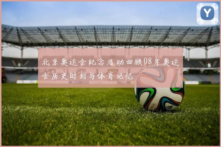 北京奥运会纪念活动回顾08年奥运会历史时刻与体育记忆
