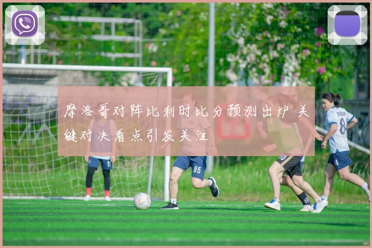 摩洛哥对阵比利时比分预测出炉 关键对决看点引发关注